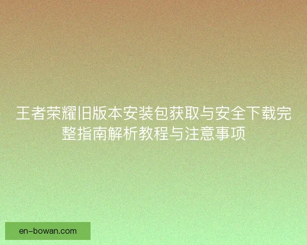 王者荣耀旧版本安装包获取与安全下载完整指南解析教程与注意事项