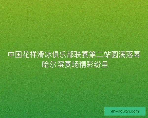中国花样滑冰俱乐部联赛第二站圆满落幕 哈尔滨赛场精彩纷呈