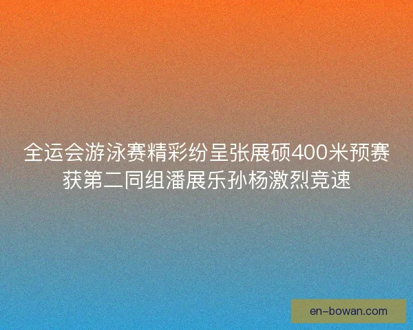 全运会游泳赛精彩纷呈张展硕400米预赛获第二同组潘展乐孙杨激烈竞速