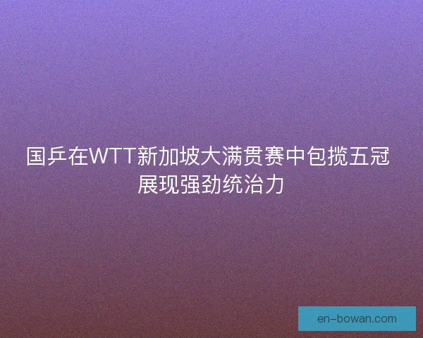 国乒在WTT新加坡大满贯赛中包揽五冠 展现强劲统治力