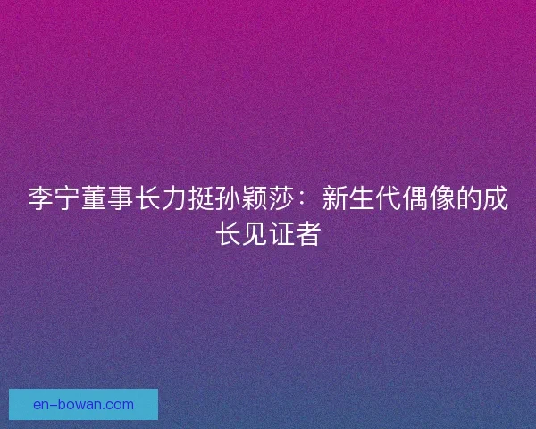 李宁董事长力挺孙颖莎：新生代偶像的成长见证者