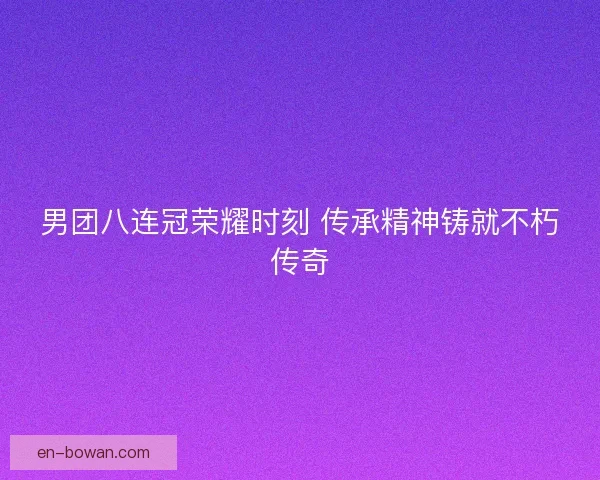 男团八连冠荣耀时刻 传承精神铸就不朽传奇
