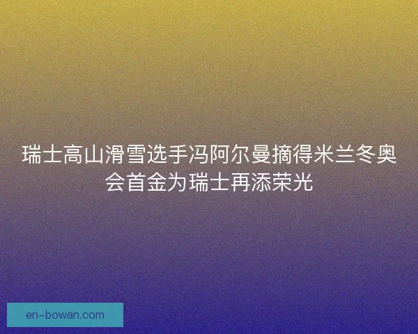 瑞士高山滑雪选手冯阿尔曼摘得米兰冬奥会首金为瑞士再添荣光
