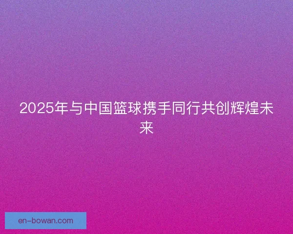 2025年与中国篮球携手同行共创辉煌未来