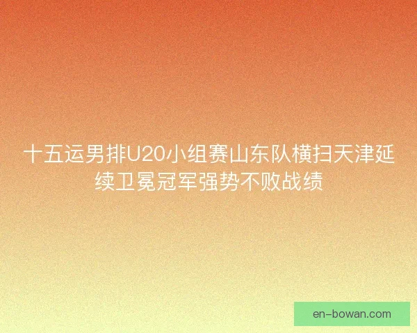 十五运男排U20小组赛山东队横扫天津延续卫冕冠军强势不败战绩